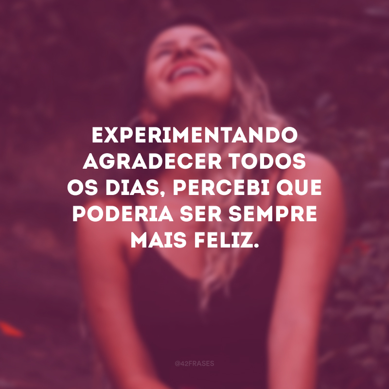 Experimentando agradecer todos os dias, percebi que poderia ser sempre mais feliz.