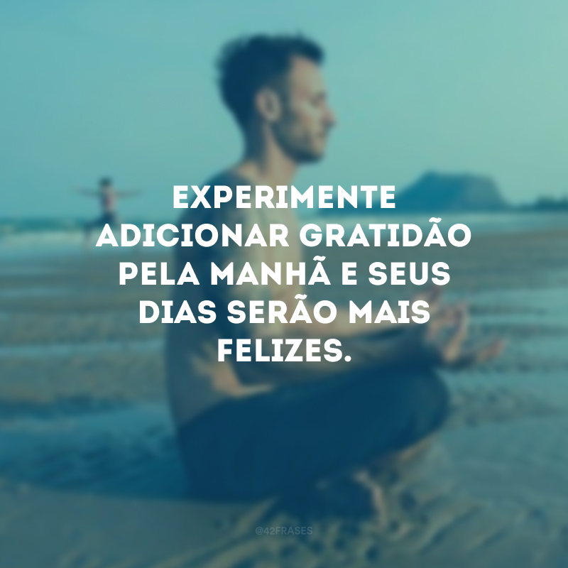 Experimente adicionar gratidão pela manhã e seus dias serão mais felizes.