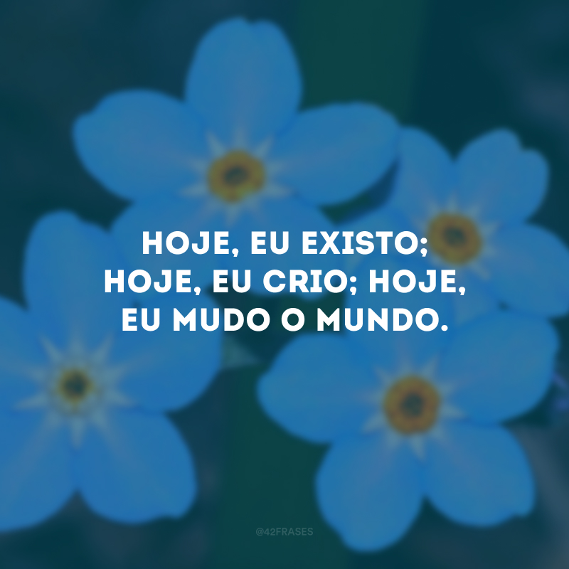 Hoje, eu existo; hoje, eu crio; hoje, eu mudo o mundo.