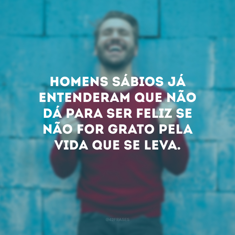 Homens sábios já entenderam que não dá para ser feliz se não for grato pela vida que se leva.