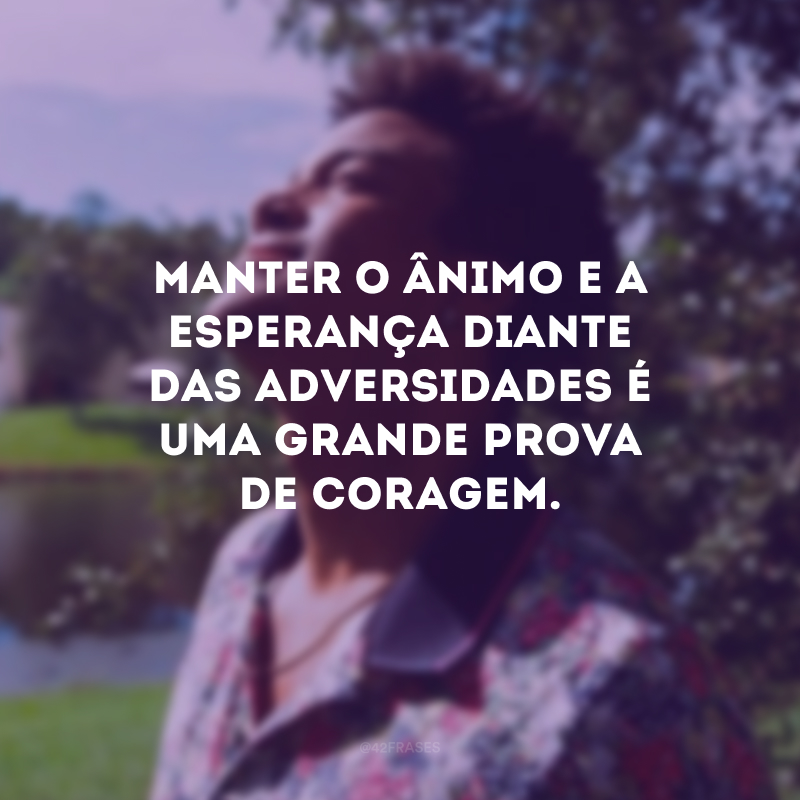 Manter o ânimo e a esperança diante das adversidades é uma grande prova de coragem.