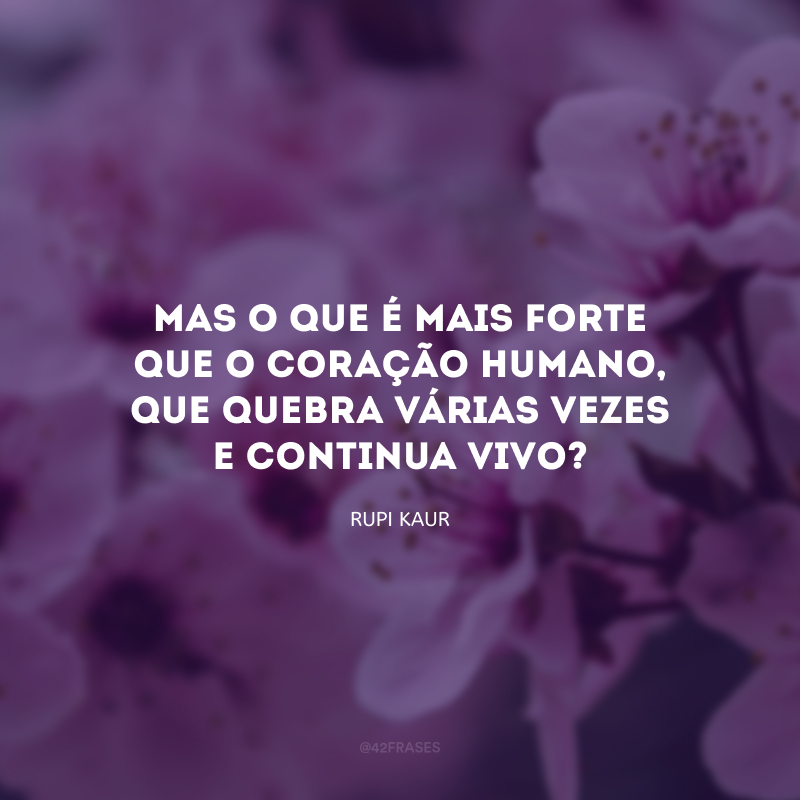 Mas o que é mais forte que o coração humano, que quebra várias vezes e continua vivo?