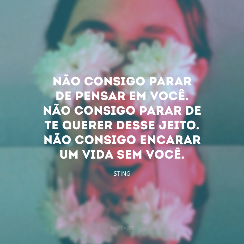 Não consigo parar de pensar em você. Não consigo parar de te querer desse jeito. Não consigo encarar um vida sem você.