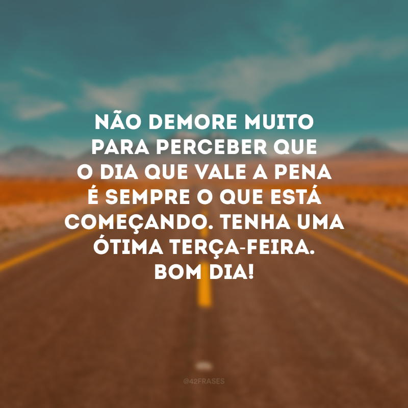 Não demore muito para perceber que o dia que vale a pena é sempre o que está começando. Tenha uma ótima terça-feira. Bom dia!