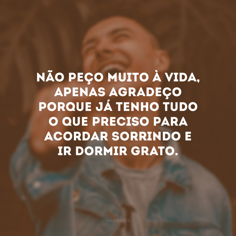 Não peço muito à vida, apenas agradeço porque já tenho tudo o que preciso para acordar sorrindo e ir dormir grato.