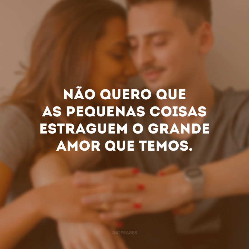 Não quero que as pequenas coisas estraguem o grande amor que temos.