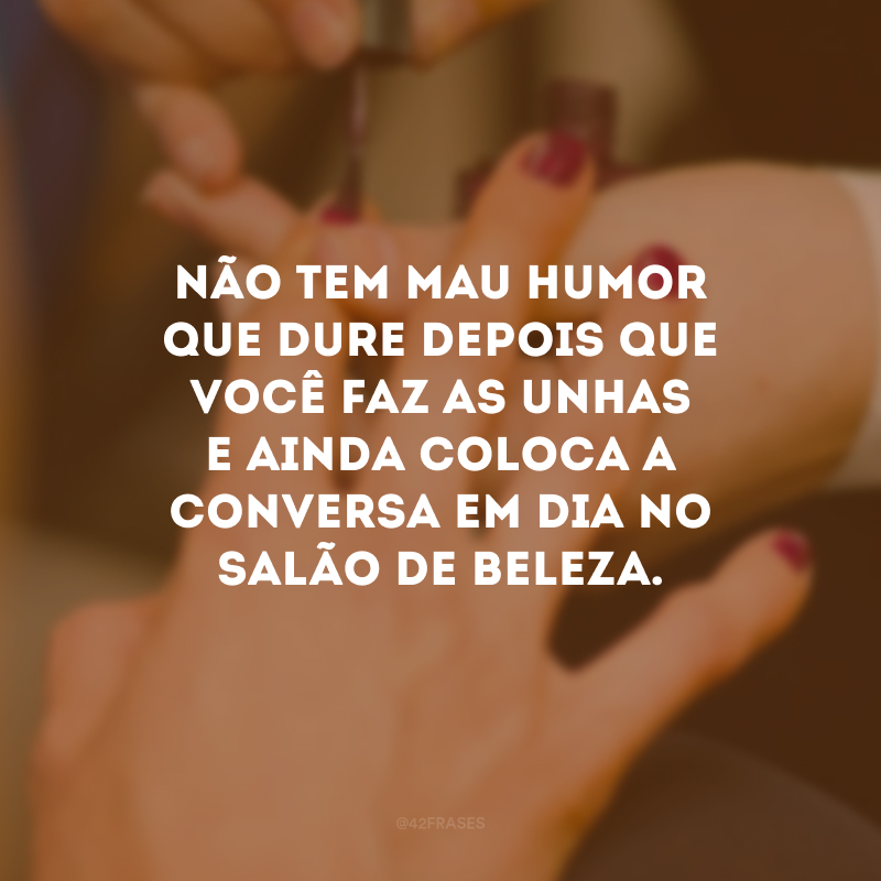 Não tem mau humor que dure depois que você faz as unhas e ainda coloca a conversa em dia no salão de beleza.