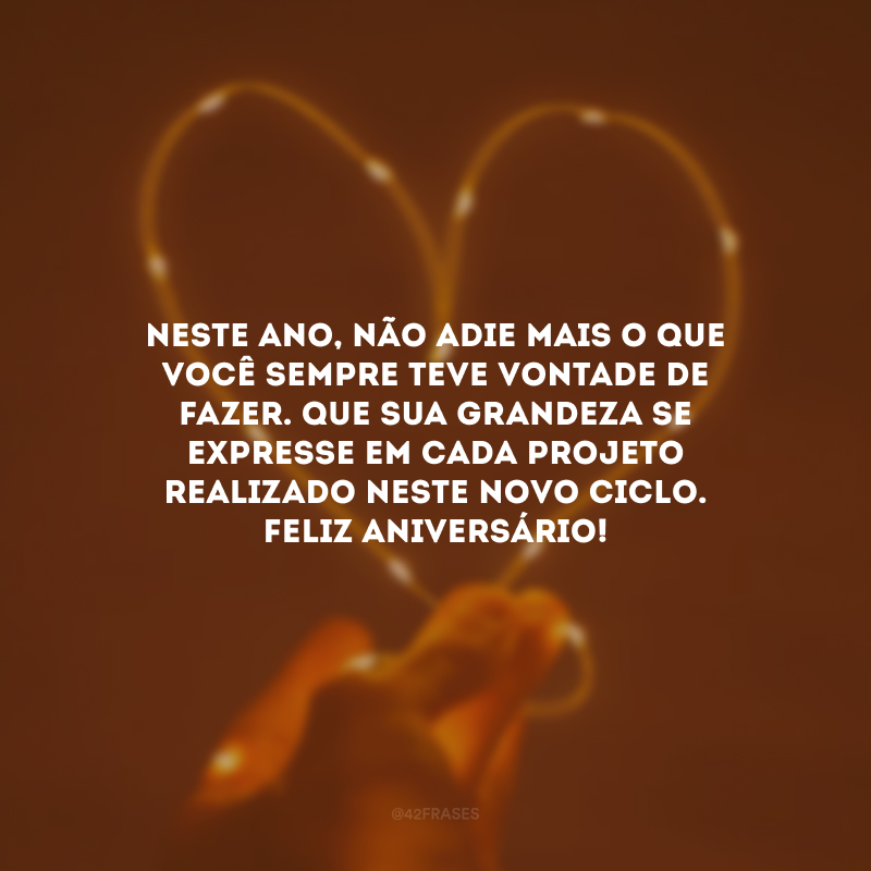 Neste ano, não adie mais o que você sempre teve vontade de fazer. Que sua grandeza se expresse em cada projeto realizado neste novo ciclo. Feliz aniversário!