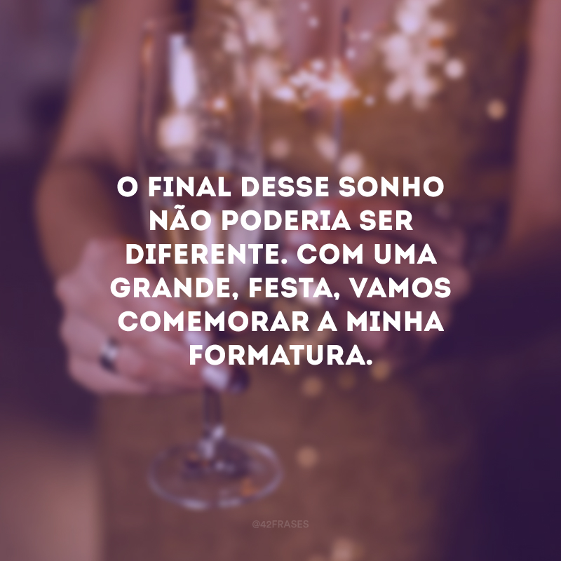 O final desse sonho não poderia ser diferente. Com uma grande, festa, vamos comemorar a minha formatura.