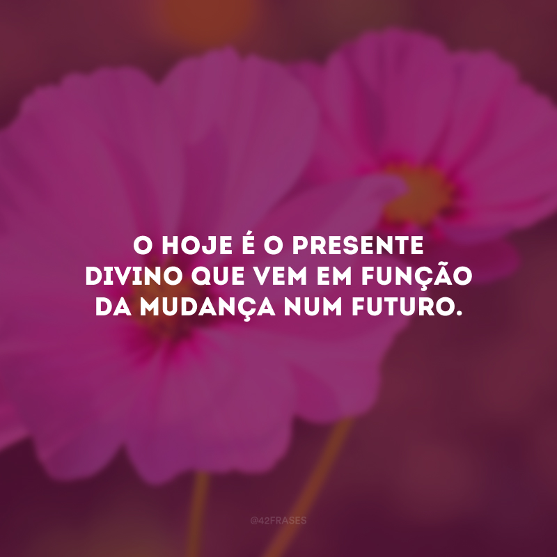 O hoje é o presente divino que vem em função da mudança num futuro.