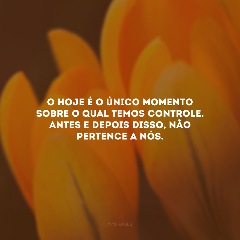 O hoje é o único momento sobre o qual temos controle. Antes e depois disso, não pertence a nós.