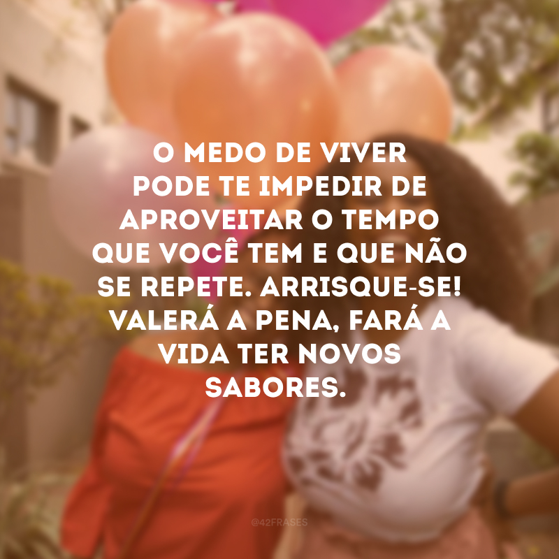 O medo de viver pode te impedir de aproveitar o tempo que você tem e que não se repete. Arrisque-se! Valerá a pena, fará a vida ter novos sabores.