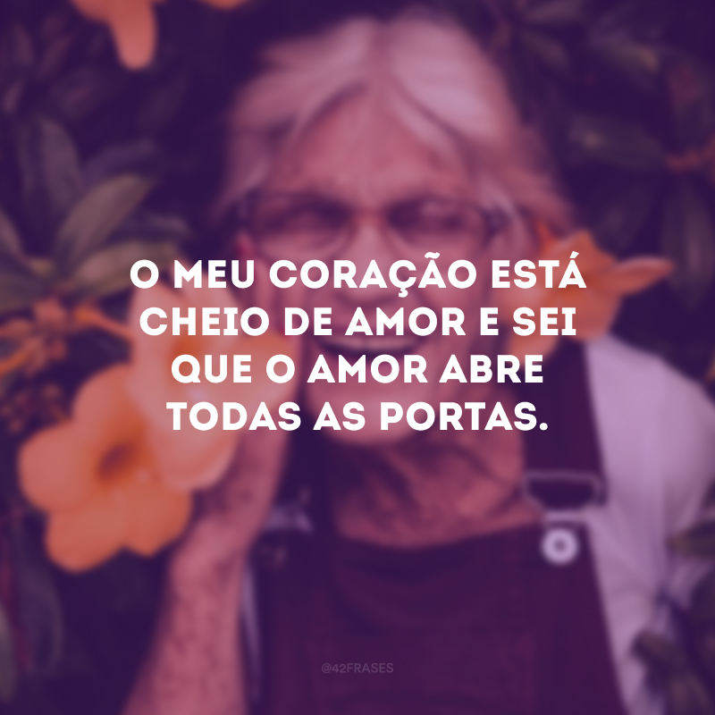 O meu coração está cheio de amor e sei que o amor abre todas as portas.