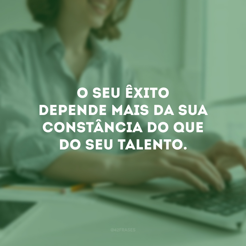 O seu êxito depende mais da sua constância do que do seu talento.