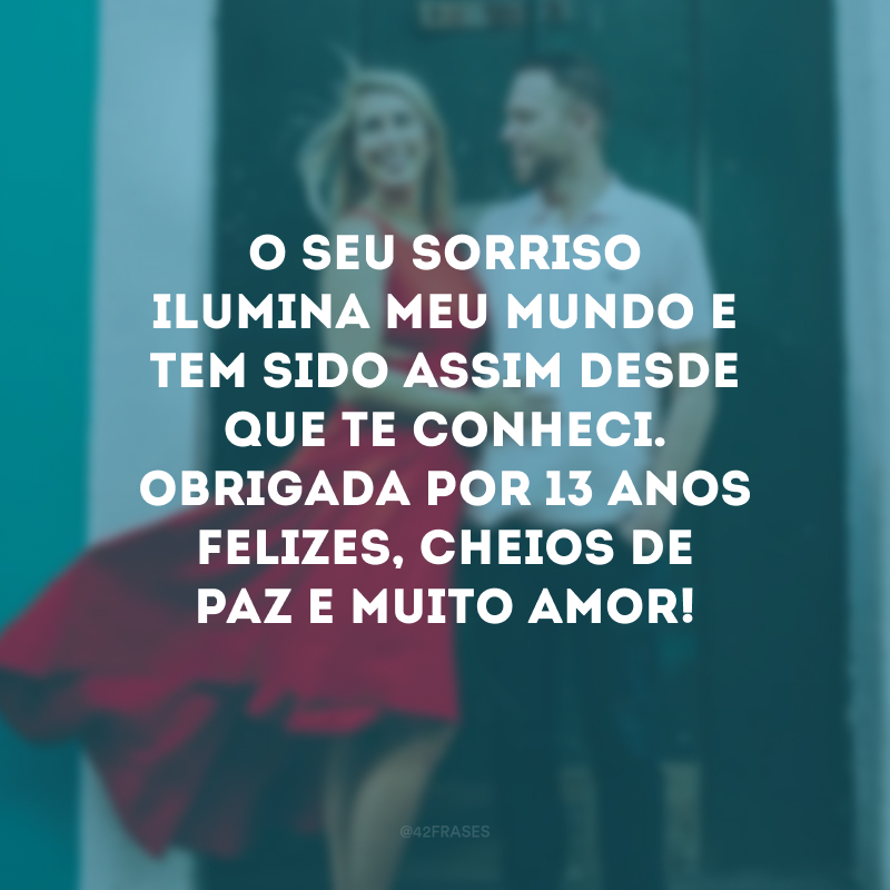 O seu sorriso ilumina meu mundo e tem sido assim desde que te conheci. Obrigada por 13 anos felizes, cheios de paz e muito amor!