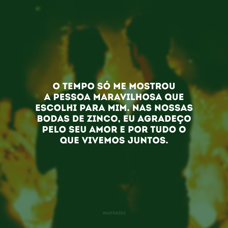 O tempo só me mostrou a pessoa maravilhosa que escolhi para mim. Nas nossas bodas de zinco, eu agradeço pelo seu amor e por tudo o que vivemos juntos.