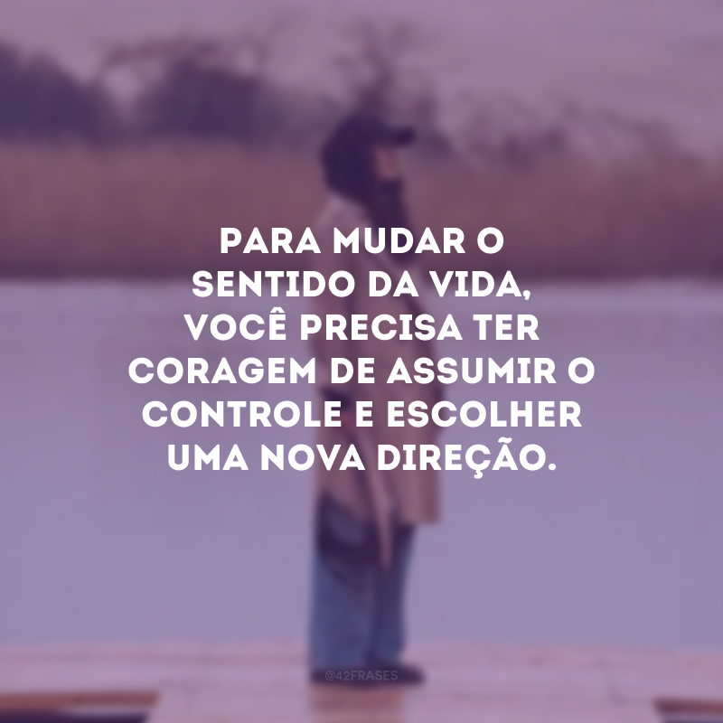 Para mudar o sentido da vida, você precisa ter coragem de assumir o controle e escolher uma nova direção.