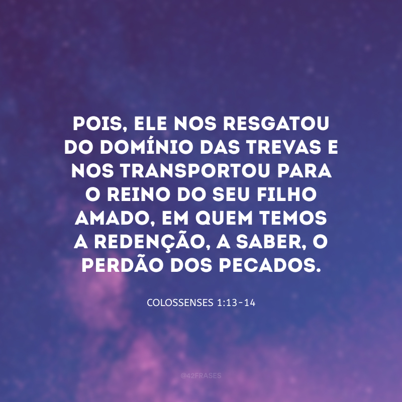 Pois, Ele nos resgatou do domínio das trevas e nos transportou para o Reino do seu Filho amado, em quem temos a redenção, a saber, o perdão dos pecados.