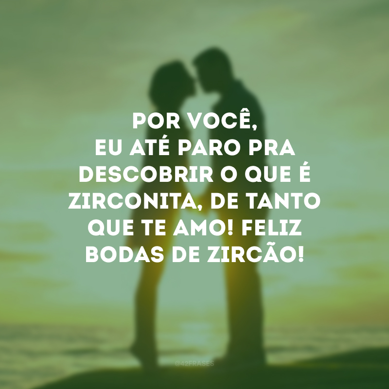 Por você, eu até paro pra descobrir o que é zirconita, de tanto que te amo! Feliz bodas de zircão!