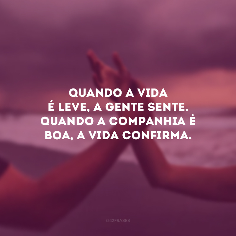 Quando a vida é leve, a gente sente. Quando a companhia é boa, a vida confirma.