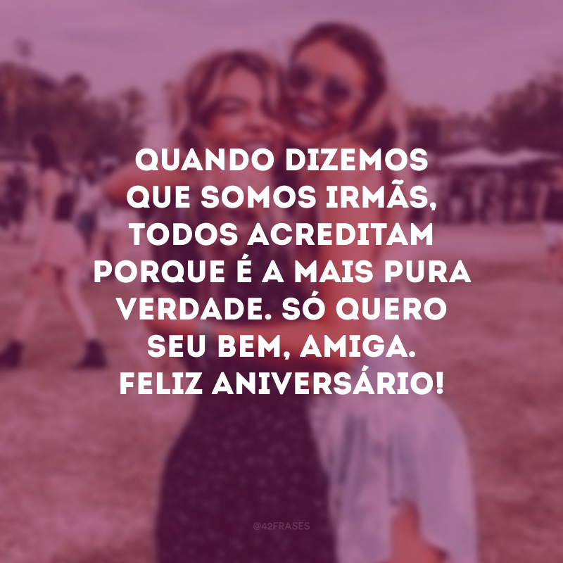 Quando dizemos que somos irmãs, todos acreditam porque é a mais pura verdade. Só quero seu bem, amiga. Feliz aniversário!