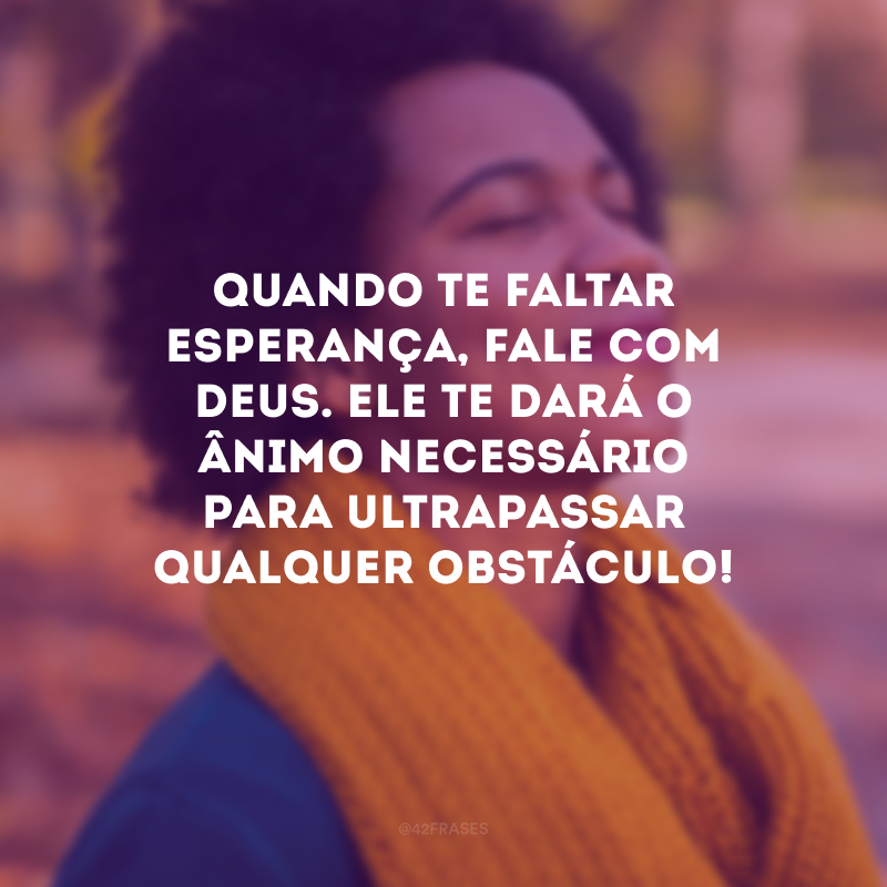 Quando te faltar esperança, fale com Deus. Ele te dará o ânimo necessário para ultrapassar qualquer obstáculo!