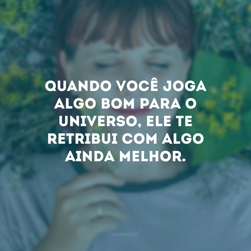 Quando você joga algo bom para o universo, ele te retribui com algo ainda melhor.