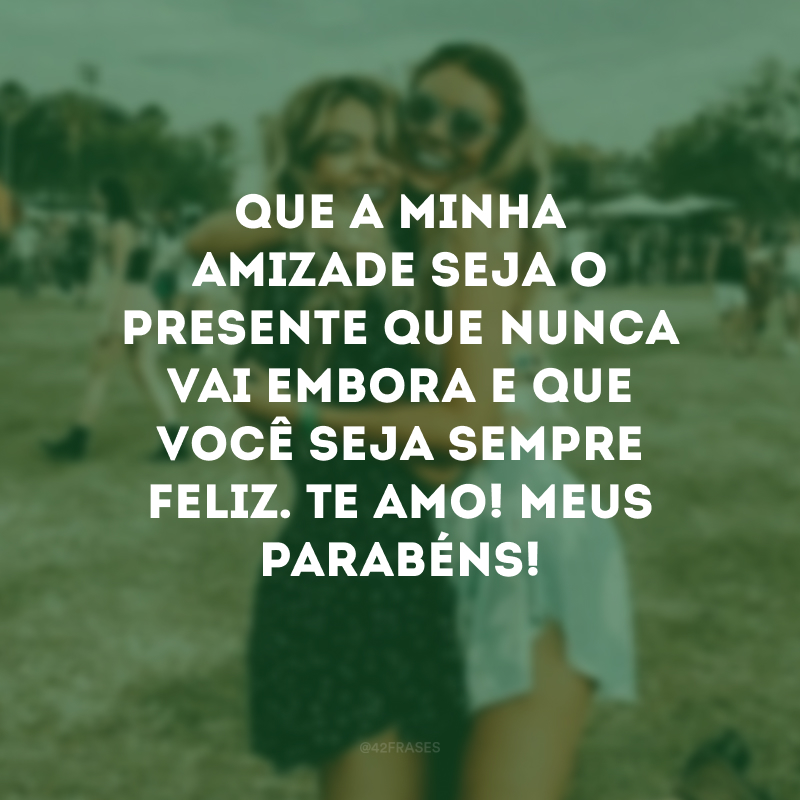 Que a minha amizade seja o presente que nunca vai embora e que você seja sempre feliz. Te amo! Meus parabéns!