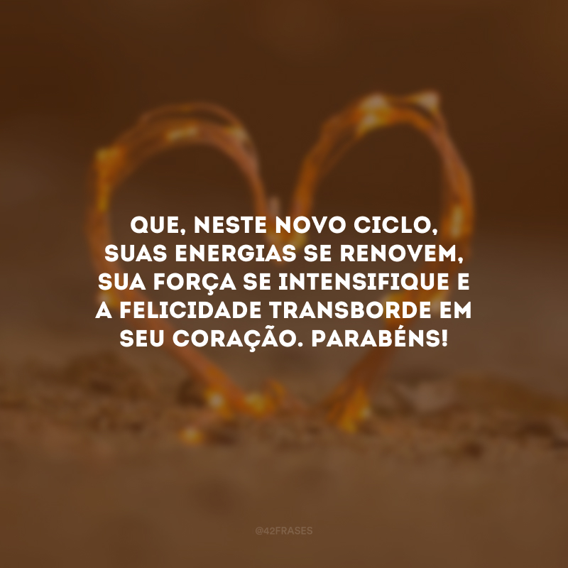 Que, neste novo ciclo, suas energias se renovem, sua força se intensifique e a felicidade transborde em seu coração. Parabéns!