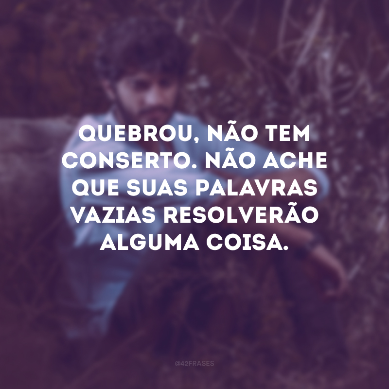 Quebrou, não tem conserto. Não ache que suas palavras vazias resolverão alguma coisa.