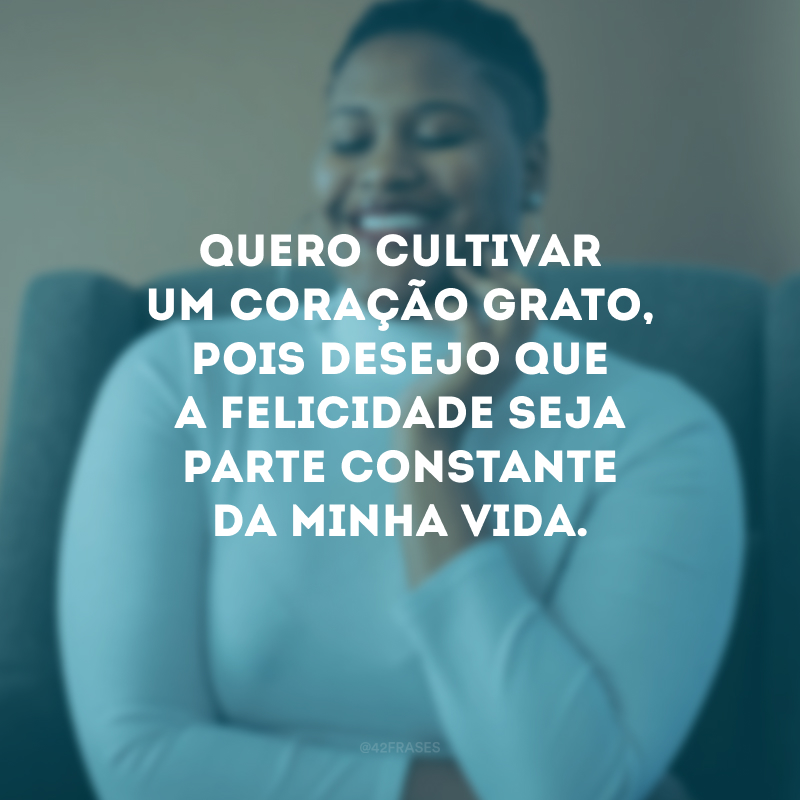 Quero cultivar um coração grato, pois desejo que a felicidade seja parte constante da minha vida.