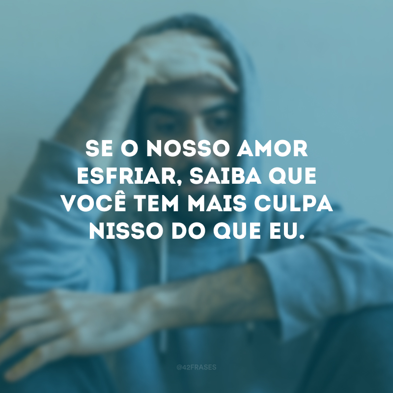 Se o nosso amor esfriar, saiba que você tem mais culpa nisso do que eu.