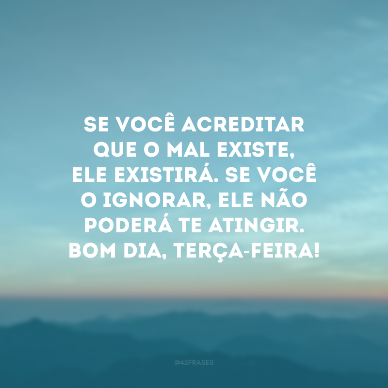 Se você acreditar que o mal existe, ele existirá. Se você o ignorar, ele não poderá te atingir. Bom dia, terça-feira!