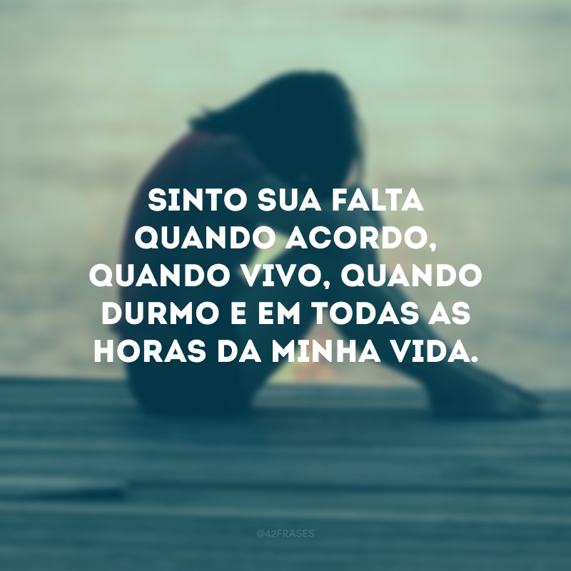 Sinto sua falta quando acordo, quando vivo, quando durmo e em todas as horas da minha vida.