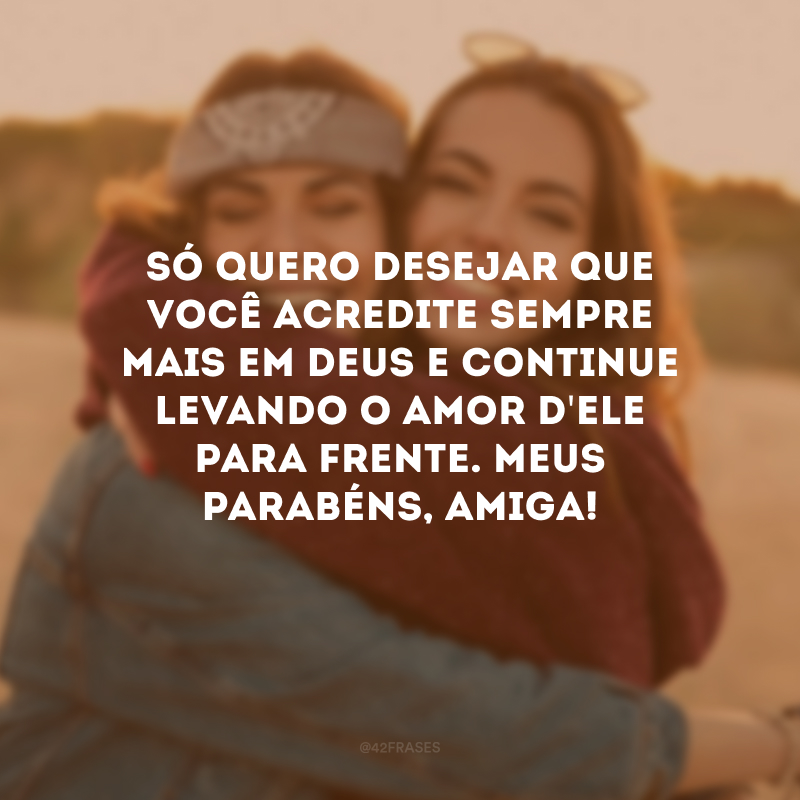 Só quero desejar que você acredite sempre mais em Deus e continue levando o amor d\'Ele para frente. Meus parabéns, amiga!