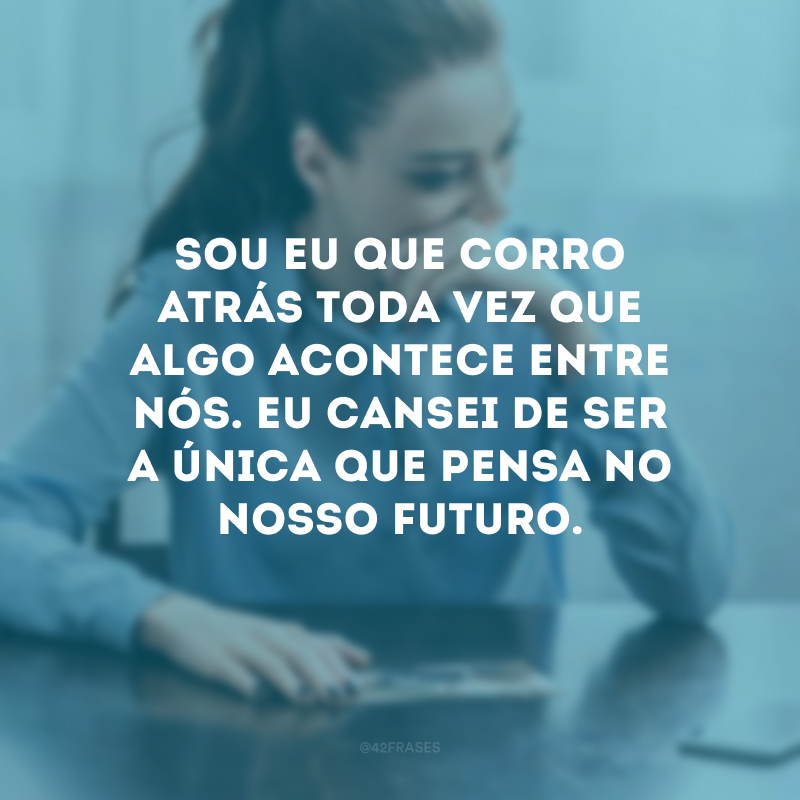 Sou eu que corro atrás toda vez que algo acontece entre nós. Eu cansei de ser a única que pensa no nosso futuro.