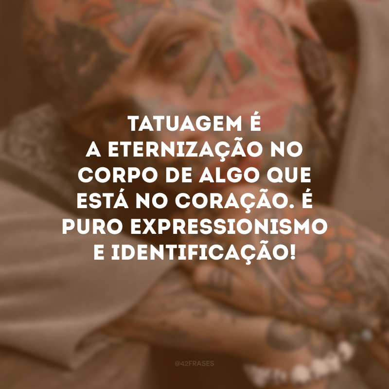 Tatuagem é a eternização no corpo de algo que está no coração. É puro expressionismo e identificação!