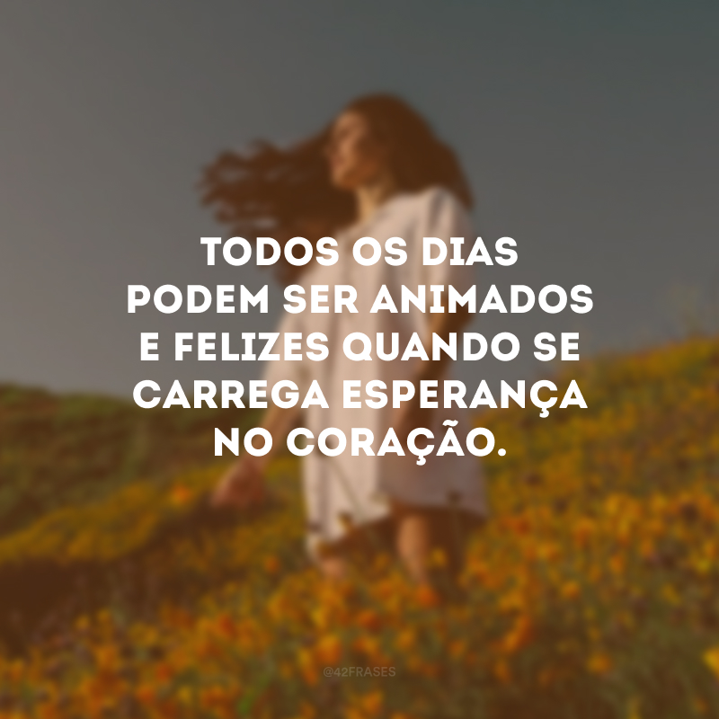 Todos os dias podem ser animados e felizes quando se carrega esperança no coração.