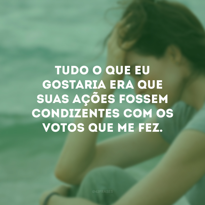 Tudo o que eu gostaria era que suas ações fossem condizentes com os votos que me fez.