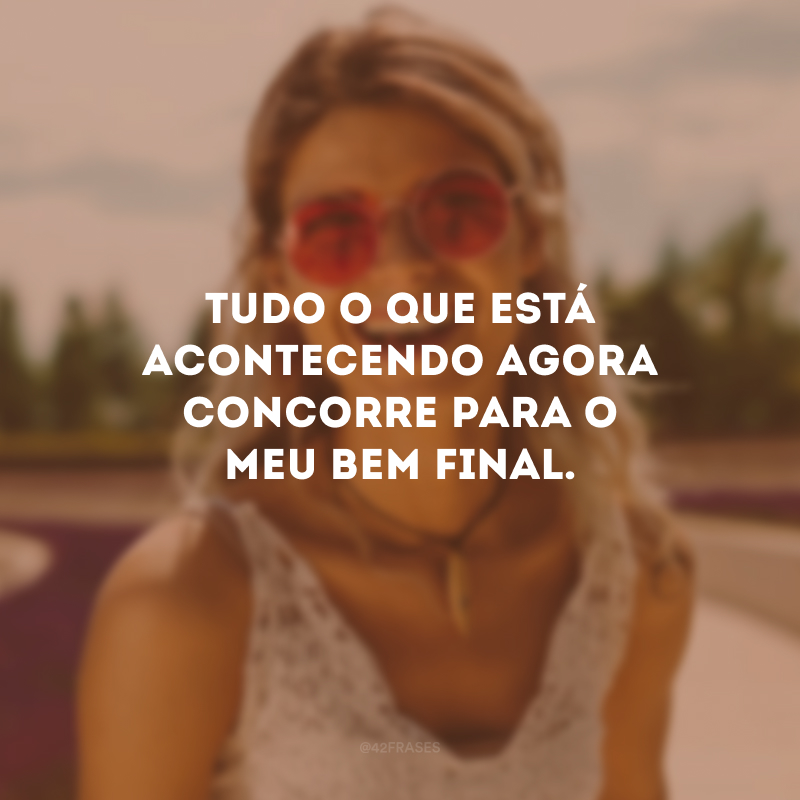 Tudo o que está acontecendo agora concorre para o meu bem final.