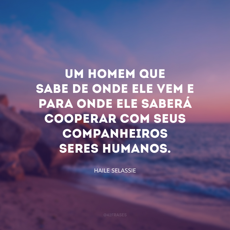 Um homem que sabe de onde ele vem e para onde ele saberá cooperar com seus companheiros seres humanos.