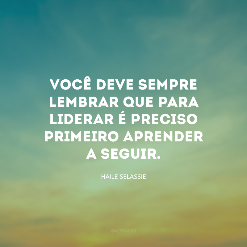 Você deve sempre lembrar que para liderar é preciso primeiro aprender a seguir.