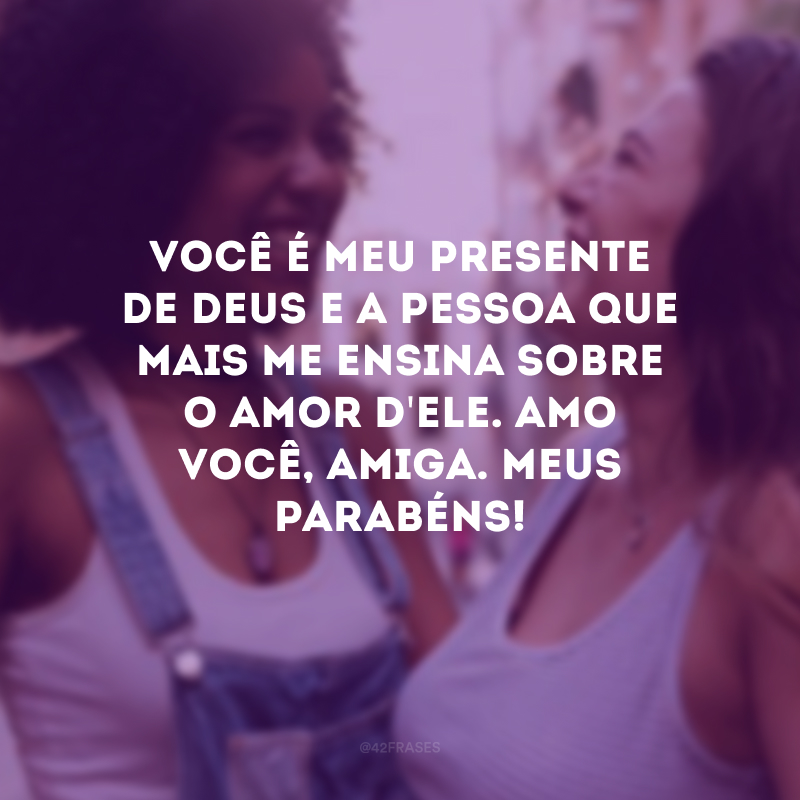 Você é meu presente de Deus e a pessoa que mais me ensina sobre o amor d\'Ele. Amo você, amiga. Meus parabéns!