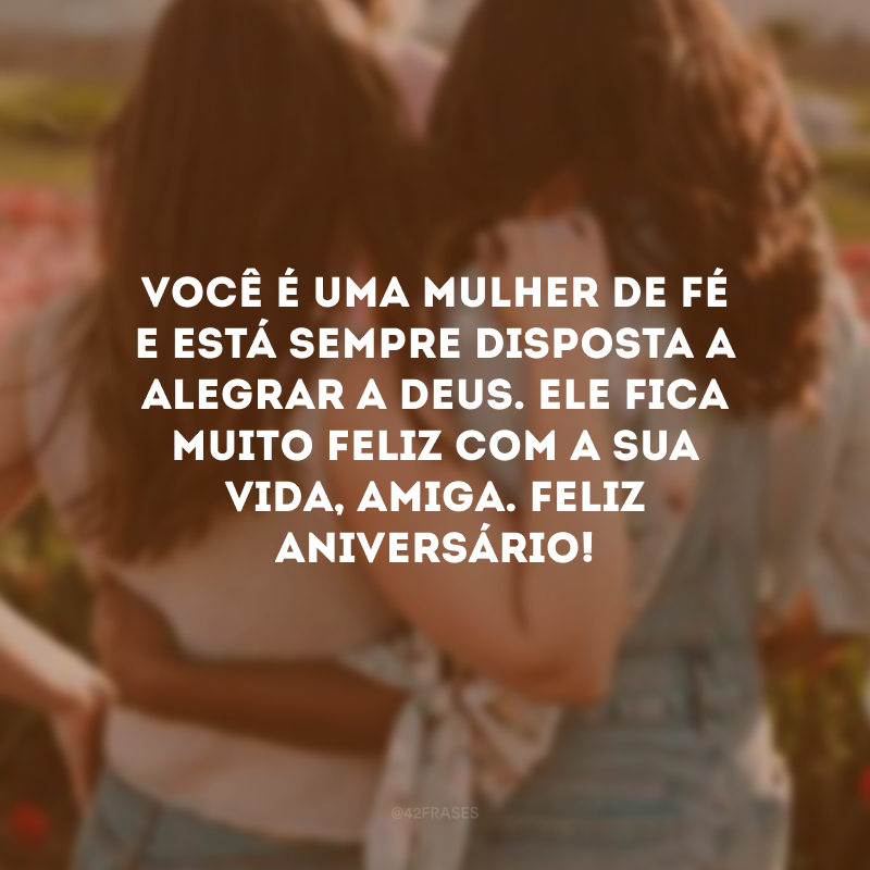 Você é uma mulher de fé e está sempre disposta a alegrar a Deus. Ele fica muito feliz com a sua vida, amiga. Feliz aniversário!