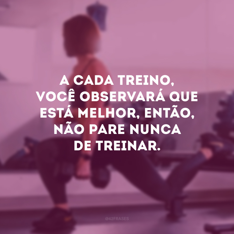 A cada treino, você observará que está melhor, então, não pare nunca de treinar.