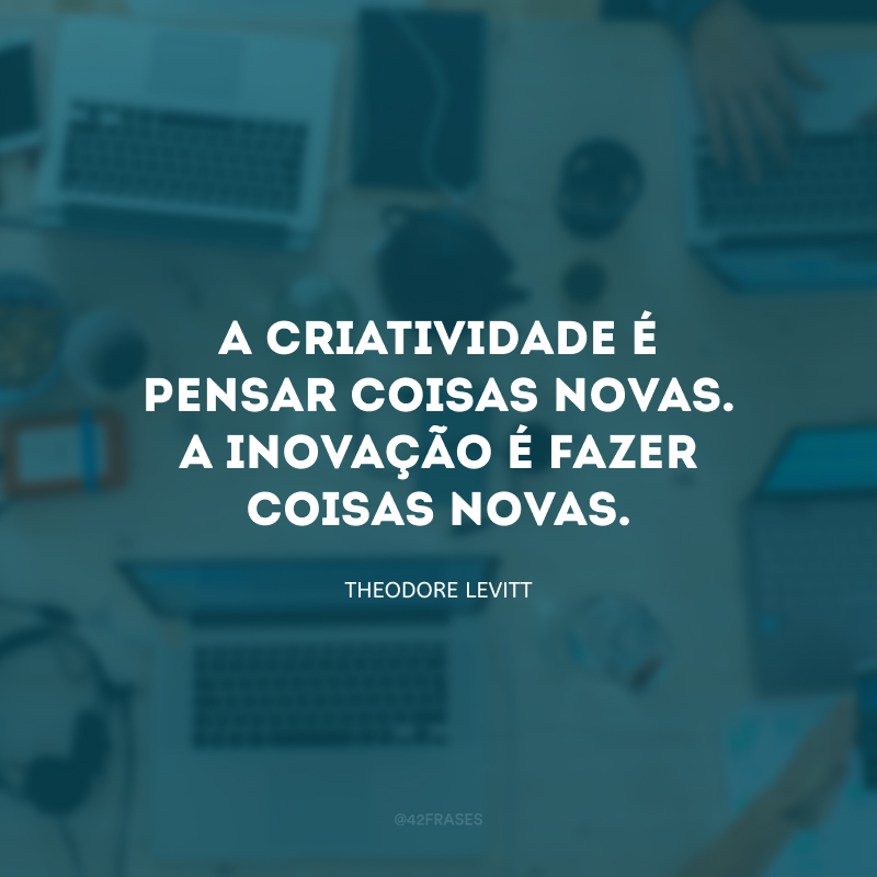 A criatividade é pensar coisas novas. A inovação é fazer coisas novas.