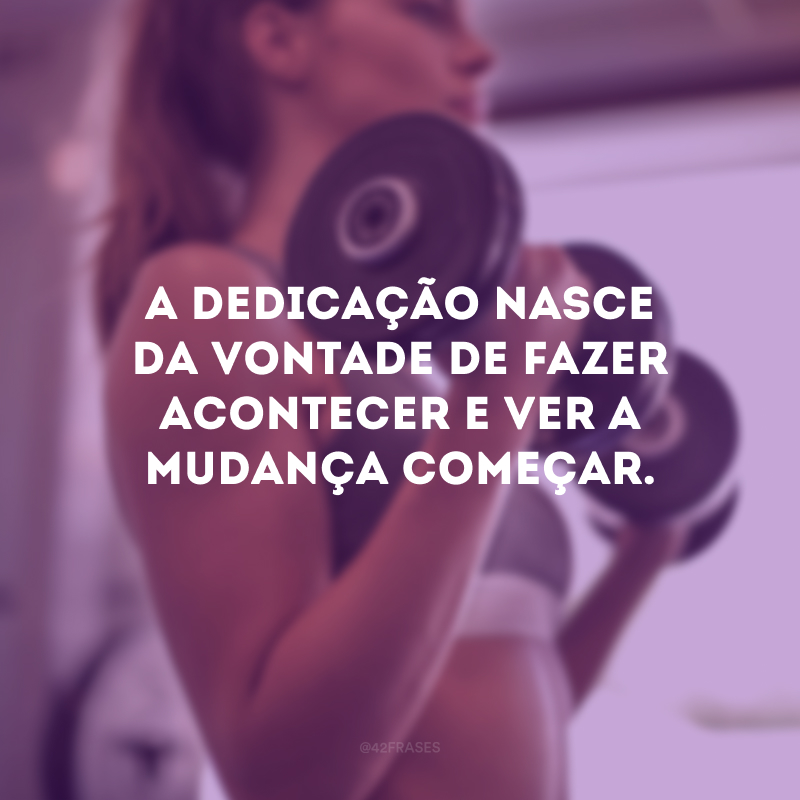 A dedicação nasce da vontade de fazer acontecer e ver a mudança começar.