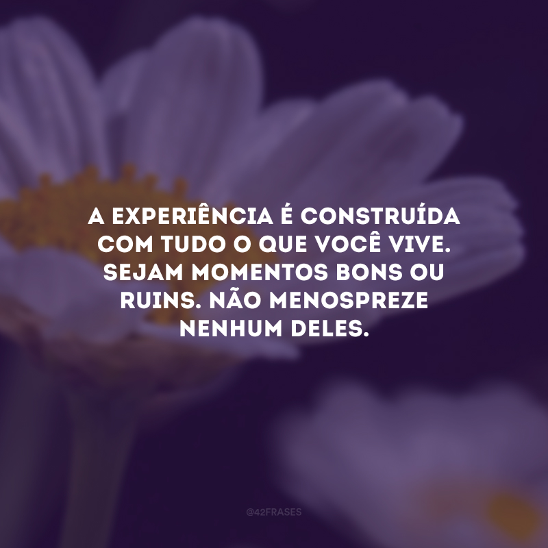 A experiência é construída com tudo o que você vive. Sejam momentos bons ou ruins. Não menospreze nenhum deles.