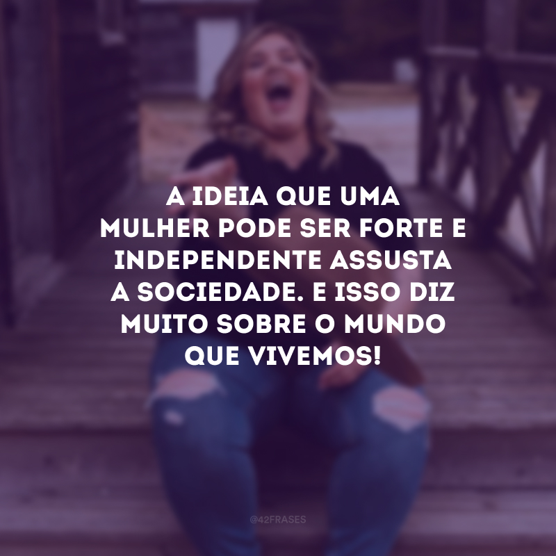 A ideia que uma mulher pode ser forte e independente assusta a sociedade. E isso diz muito sobre o mundo que vivemos! 