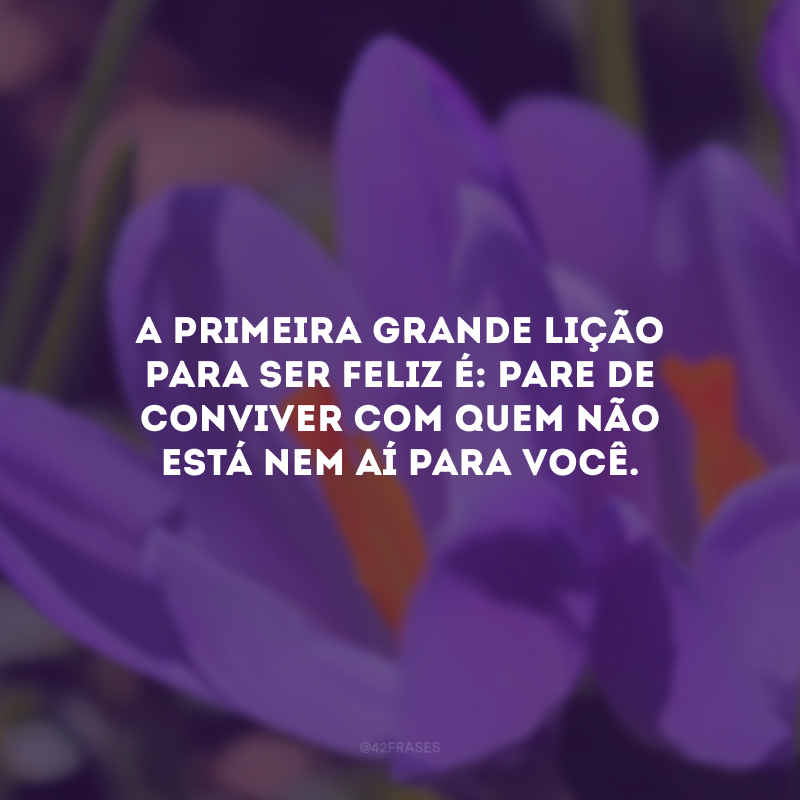 A primeira grande lição para ser feliz é: pare de conviver com quem não está nem aí para você.